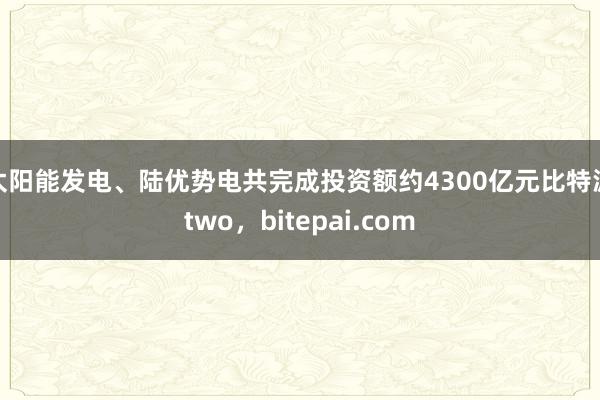 太阳能发电、陆优势电共完成投资额约4300亿元比特派two，bitepai.com