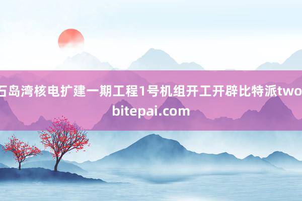 石岛湾核电扩建一期工程1号机组开工开辟比特派two，bitepai.com