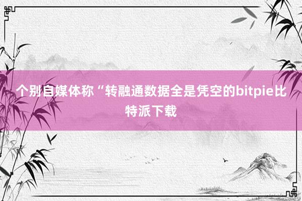 个别自媒体称“转融通数据全是凭空的bitpie比特派下载