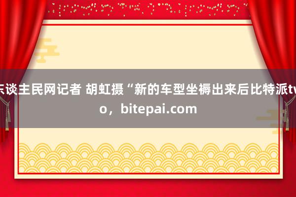 东谈主民网记者 胡虹摄“新的车型坐褥出来后比特派two，bitepai.com