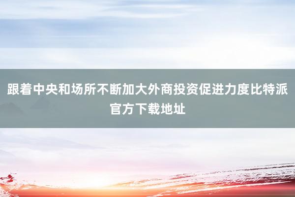 跟着中央和场所不断加大外商投资促进力度比特派官方下载地址