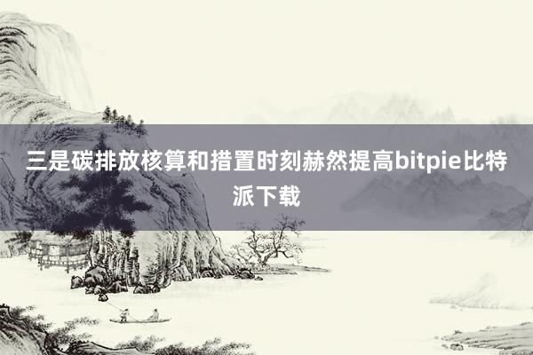 三是碳排放核算和措置时刻赫然提高bitpie比特派下载