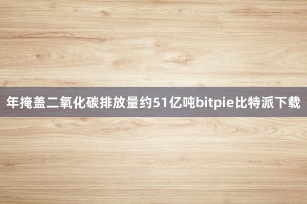 年掩盖二氧化碳排放量约51亿吨bitpie比特派下载