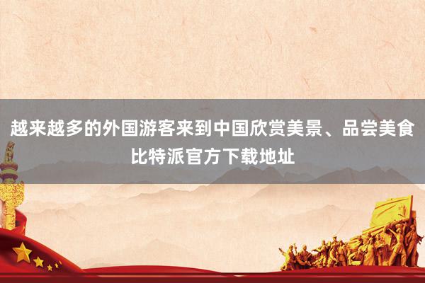 越来越多的外国游客来到中国欣赏美景、品尝美食比特派官方下载地址