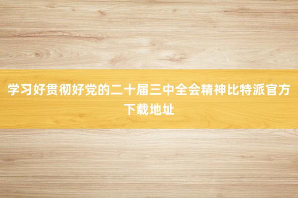 学习好贯彻好党的二十届三中全会精神比特派官方下载地址