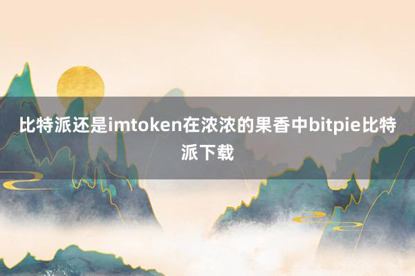 比特派还是imtoken在浓浓的果香中bitpie比特派下载