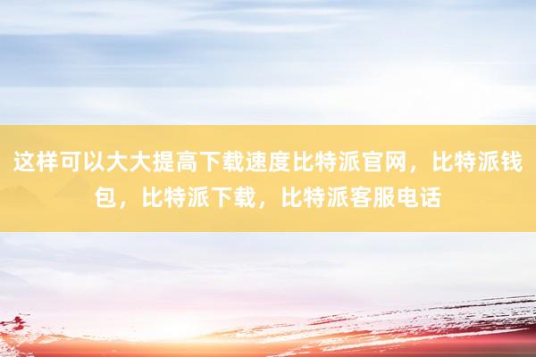 这样可以大大提高下载速度比特派官网，比特派钱包，比特派下载，比特派客服电话