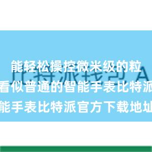 能轻松操控微米级的粒子；一款看似普通的智能手表比特派官方下载地址