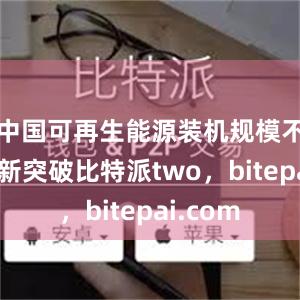 中国可再生能源装机规模不断实现新突破比特派two，bitepai.com