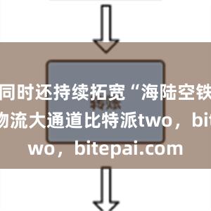 同时还持续拓宽“海陆空铁”国际物流大通道比特派two，bitepai.com